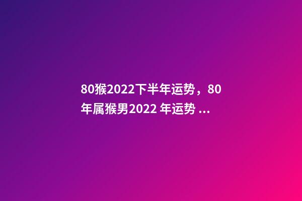 80猴2022下半年运势，80年属猴男2022 年运势 1980属猴在2022财运-第1张-观点-玄机派